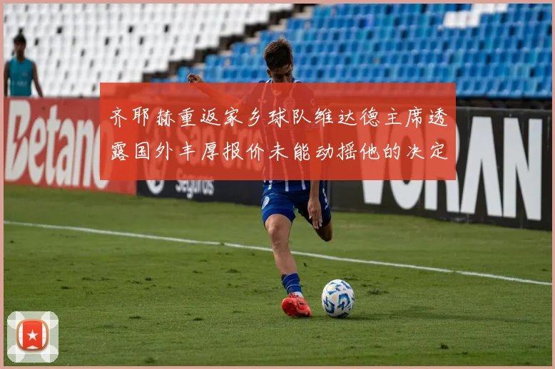 齐耶赫重返家乡球队维达德主席透露国外丰厚报价未能动摇他的决定
