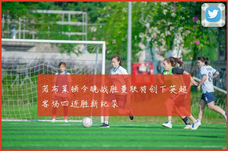 若布莱顿今晚战胜曼联将创下英超客场四连胜新纪录