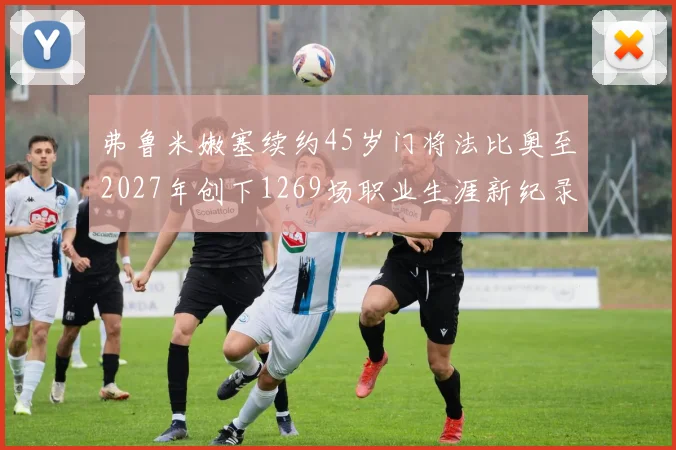 弗鲁米嫩塞续约45岁门将法比奥至2027年创下1269场职业生涯新纪录