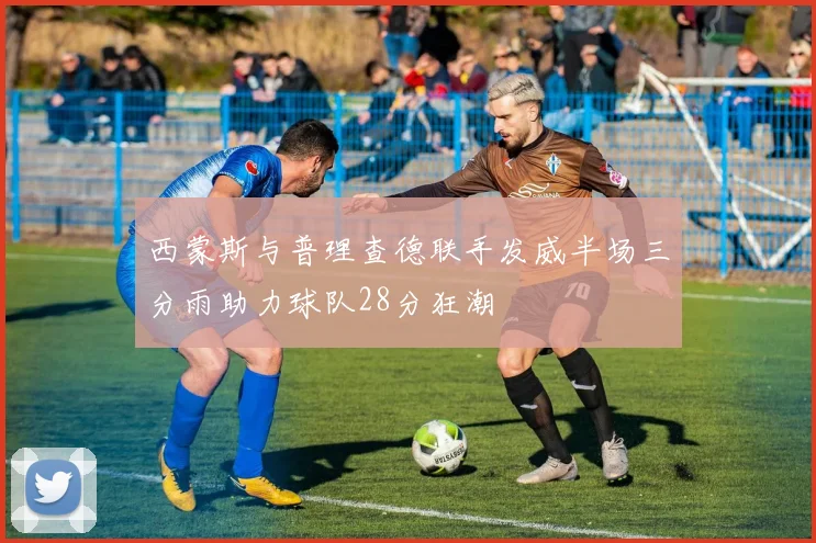 西蒙斯与普理查德联手发威半场三分雨助力球队28分狂潮