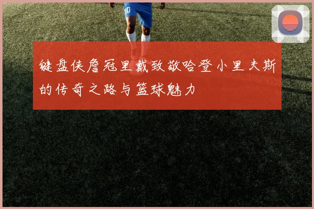 键盘侠詹冠里戴致敬哈登小里夫斯的传奇之路与篮球魅力
