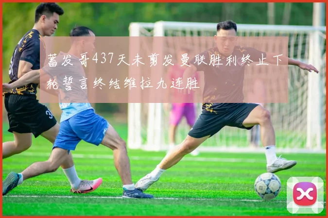 蓄发哥437天未剪发曼联胜利终止下轮誓言终结维拉九连胜