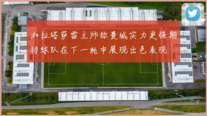 加拉塔萨雷主帅称曼城实力更强期待球队在下一轮中展现出色表现