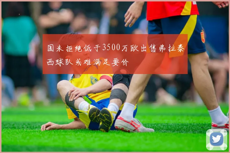 国米拒绝低于3500万欧出售弗拉泰西球队或难满足要价