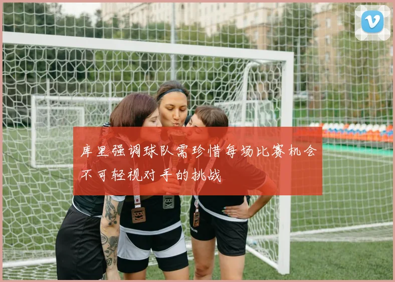 库里强调球队需珍惜每场比赛机会不可轻视对手的挑战