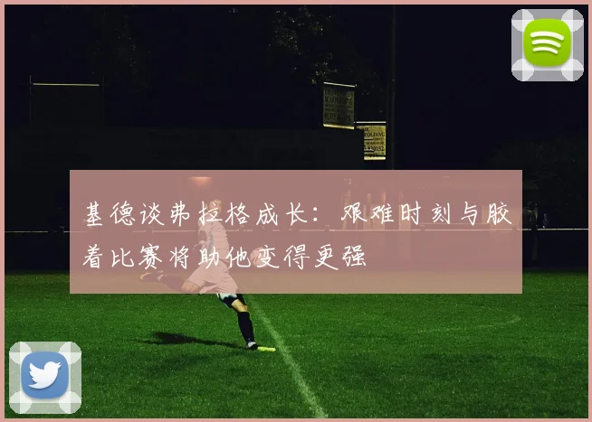 基德谈弗拉格成长：艰难时刻与胶着比赛将助他变得更强