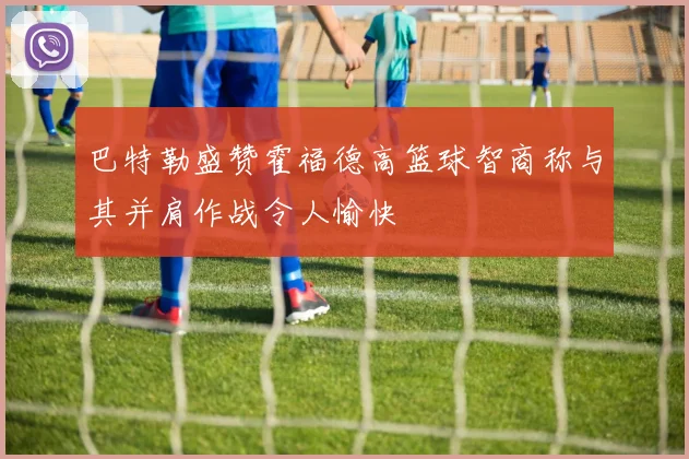 巴特勒盛赞霍福德高篮球智商称与其并肩作战令人愉快