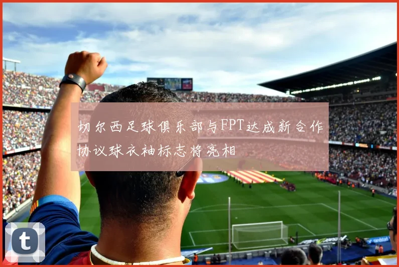 切尔西足球俱乐部与FPT达成新合作协议球衣袖标志将亮相