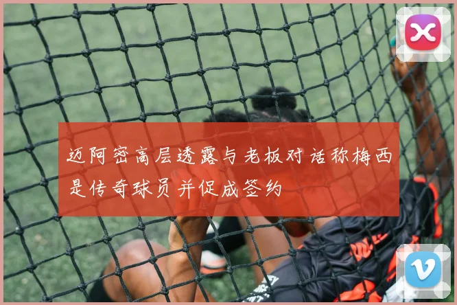 迈阿密高层透露与老板对话称梅西是传奇球员并促成签约