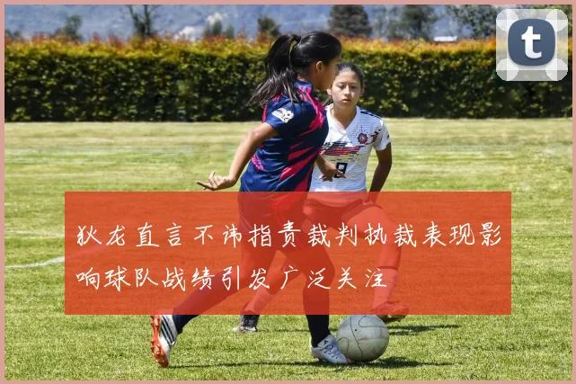 狄龙直言不讳指责裁判执裁表现影响球队战绩引发广泛关注