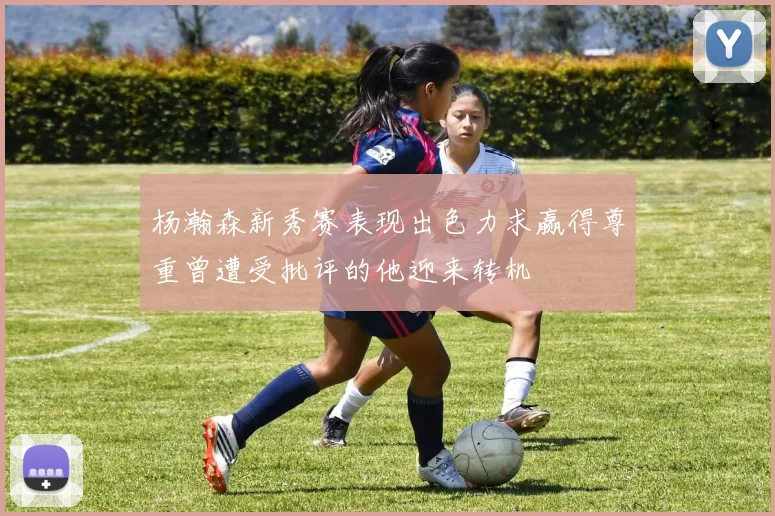 杨瀚森新秀赛表现出色力求赢得尊重曾遭受批评的他迎来转机