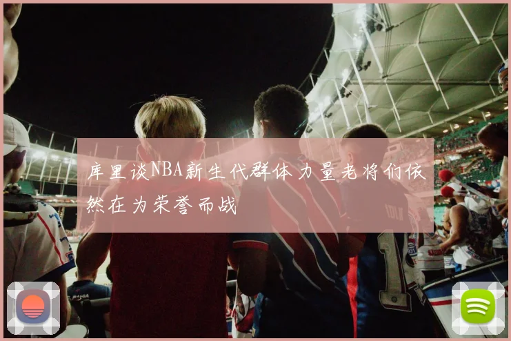 库里谈NBA新生代群体力量老将们依然在为荣誉而战