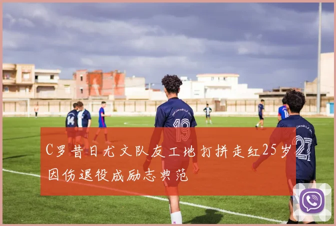 C罗昔日尤文队友工地打拼走红25岁因伤退役成励志典范
