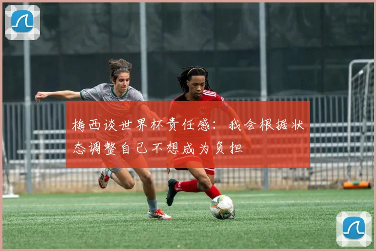 梅西谈世界杯责任感：我会根据状态调整自己不想成为负担