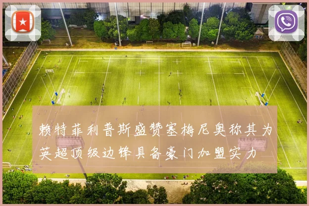 赖特菲利普斯盛赞塞梅尼奥称其为英超顶级边锋具备豪门加盟实力