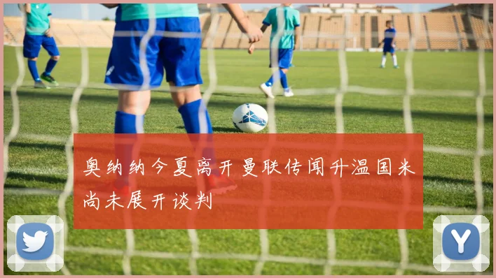 奥纳纳今夏离开曼联传闻升温国米尚未展开谈判