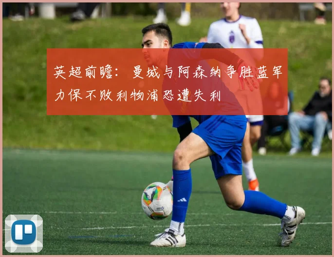 英超前瞻：曼城与阿森纳争胜蓝军力保不败利物浦恐遭失利