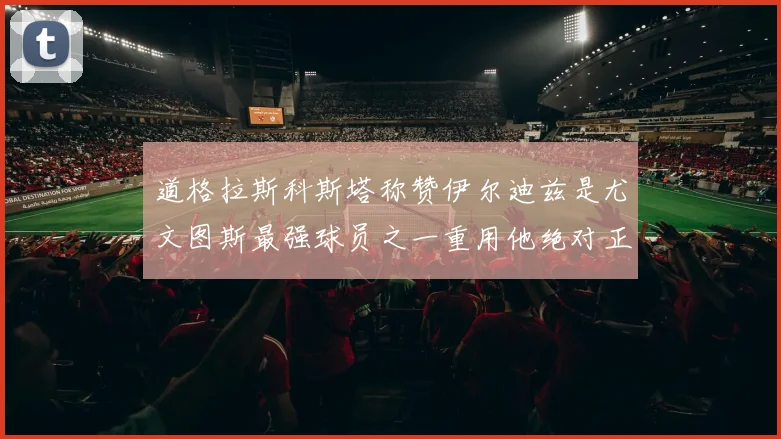 道格拉斯科斯塔称赞伊尔迪兹是尤文图斯最强球员之一重用他绝对正确