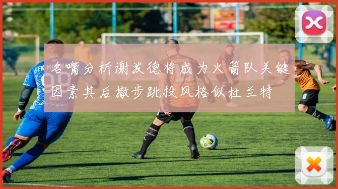 名嘴分析谢泼德将成为火箭队关键因素其后撤步跳投风格似杜兰特