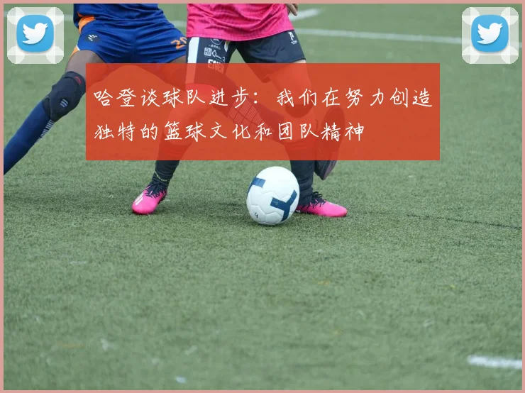 哈登谈球队进步：我们在努力创造独特的篮球文化和团队精神
