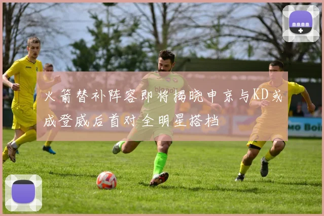 火箭替补阵容即将揭晓申京与KD或成登威后首对全明星搭档