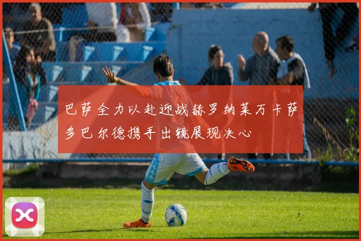 巴萨全力以赴迎战赫罗纳莱万卡萨多巴尔德携手出镜展现决心
