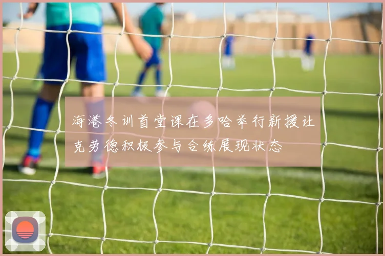 海港冬训首堂课在多哈举行新援让克劳德积极参与合练展现状态