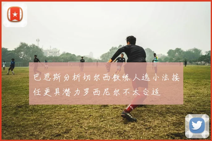 巴恩斯分析切尔西教练人选小法接任更具潜力罗西尼尔不太合适