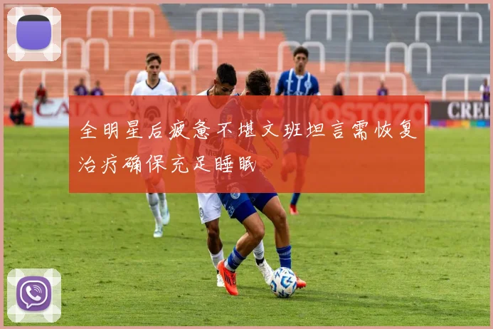 全明星后疲惫不堪文班坦言需恢复治疗确保充足睡眠