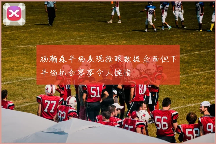 杨瀚森半场表现抢眼数据全面但下半场机会寥寥令人惋惜