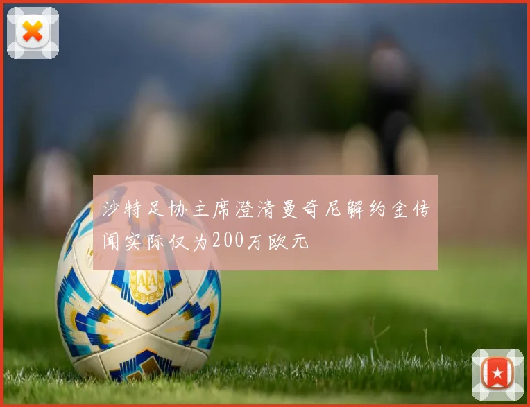 沙特足协主席澄清曼奇尼解约金传闻实际仅为200万欧元
