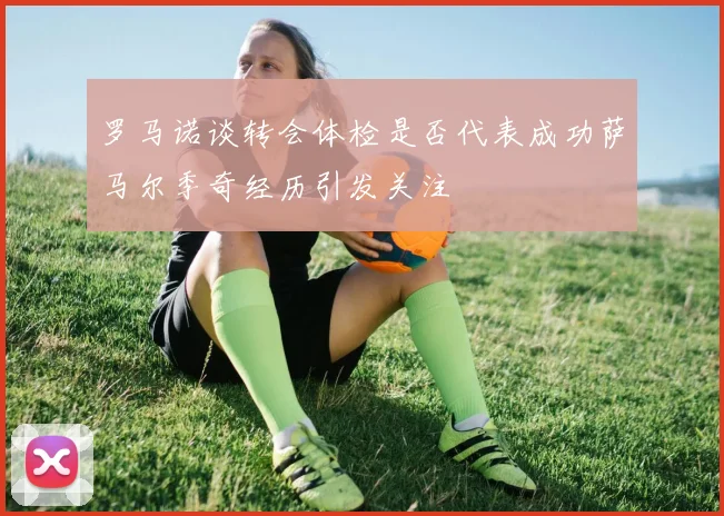 罗马诺谈转会体检是否代表成功萨马尔季奇经历引发关注