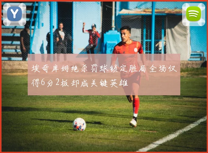 埃奇库姆绝杀罚球锁定胜局全场仅得6分2板却成关键英雄