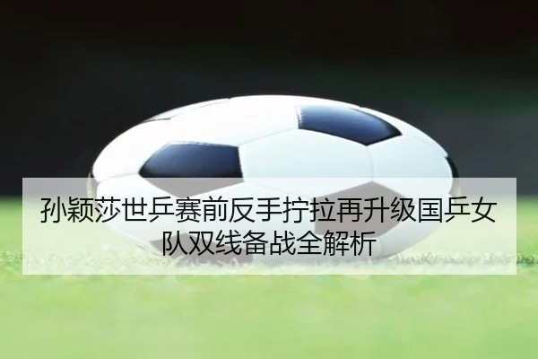 孙颖莎世乒赛前反手拧拉再升级国乒女队双线备战全解析